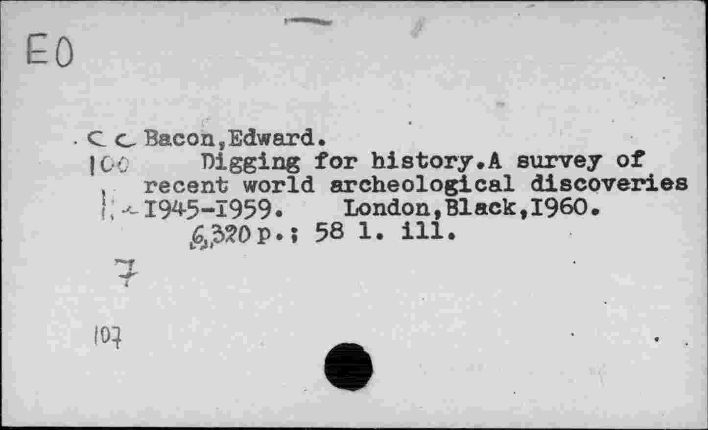 ﻿ЕО
. С о Bacon,Edward.
I ОС Digging for history.A survey of , recent world archeological discoveries < ; --1945-1959. London, Black, I960 .
^?Op.î 58 1. ill.